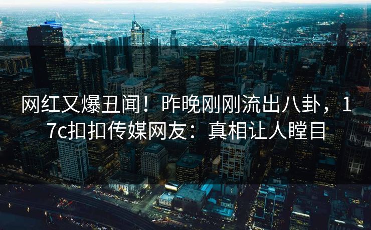 网红又爆丑闻！昨晚刚刚流出八卦，17c扣扣传媒网友：真相让人瞠目