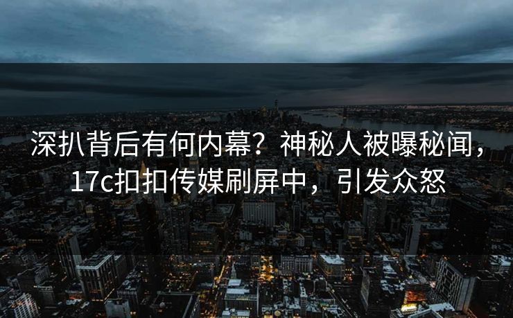 深扒背后有何内幕？神秘人被曝秘闻，17c扣扣传媒刷屏中，引发众怒