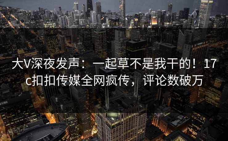 大V深夜发声：一起草不是我干的！17c扣扣传媒全网疯传，评论数破万