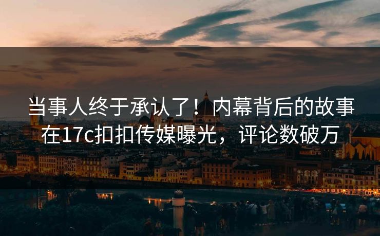 当事人终于承认了！内幕背后的故事在17c扣扣传媒曝光，评论数破万