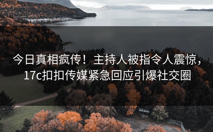 今日真相疯传！主持人被指令人震惊，17c扣扣传媒紧急回应引爆社交圈