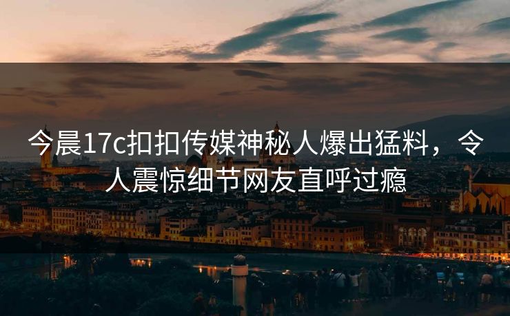 今晨17c扣扣传媒神秘人爆出猛料，令人震惊细节网友直呼过瘾