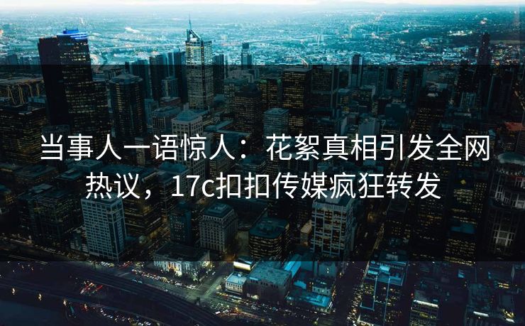 当事人一语惊人：花絮真相引发全网热议，17c扣扣传媒疯狂转发
