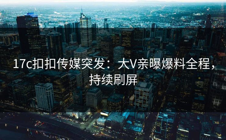 17c扣扣传媒突发：大V亲曝爆料全程，持续刷屏