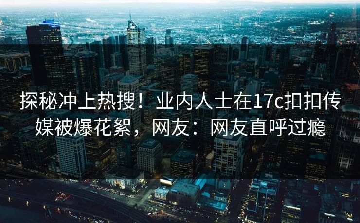 探秘冲上热搜！业内人士在17c扣扣传媒被爆花絮，网友：网友直呼过瘾