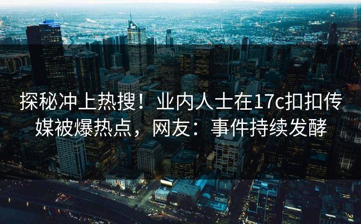 探秘冲上热搜！业内人士在17c扣扣传媒被爆热点，网友：事件持续发酵