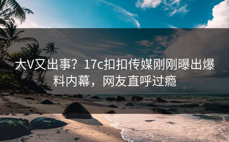 大V又出事？17c扣扣传媒刚刚曝出爆料内幕，网友直呼过瘾