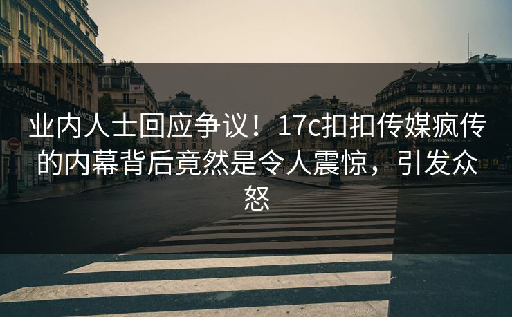 业内人士回应争议！17c扣扣传媒疯传的内幕背后竟然是令人震惊，引发众怒