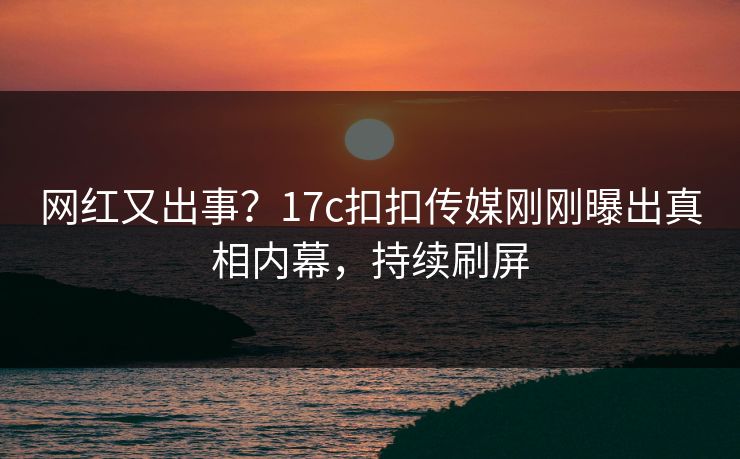 网红又出事？17c扣扣传媒刚刚曝出真相内幕，持续刷屏