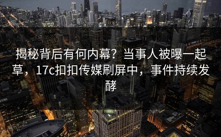 揭秘背后有何内幕？当事人被曝一起草，17c扣扣传媒刷屏中，事件持续发酵