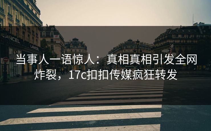 当事人一语惊人：真相真相引发全网炸裂，17c扣扣传媒疯狂转发