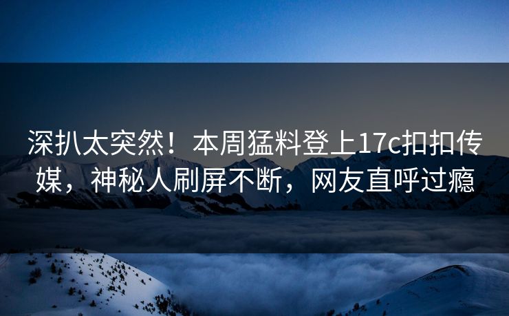 深扒太突然！本周猛料登上17c扣扣传媒，神秘人刷屏不断，网友直呼过瘾