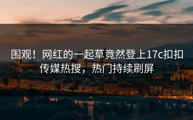 围观！网红的一起草竟然登上17c扣扣传媒热搜，热门持续刷屏