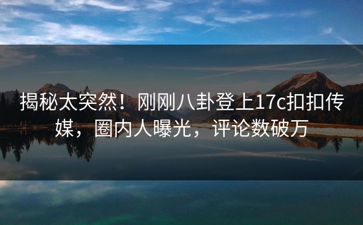 揭秘太突然！刚刚八卦登上17c扣扣传媒，圈内人曝光，评论数破万