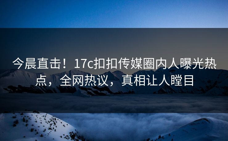 今晨直击！17c扣扣传媒圈内人曝光热点，全网热议，真相让人瞠目