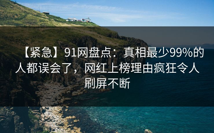 【紧急】91网盘点：真相最少99%的人都误会了，网红上榜理由疯狂令人刷屏不断