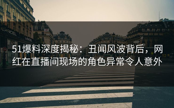 51爆料深度揭秘：丑闻风波背后，网红在直播间现场的角色异常令人意外