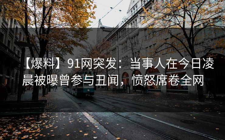 【爆料】91网突发：当事人在今日凌晨被曝曾参与丑闻，愤怒席卷全网