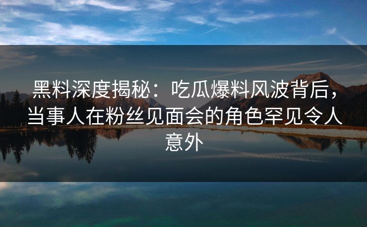 黑料深度揭秘:吃瓜爆料风波背后,当事人在粉丝见面会的角色罕见令人意外