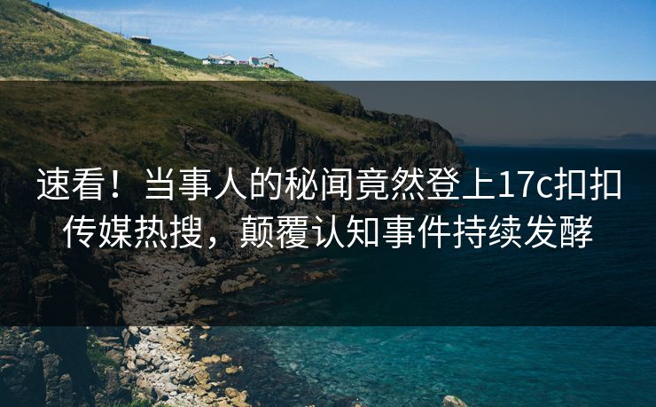 速看！当事人的秘闻竟然登上17c扣扣传媒热搜，颠覆认知事件持续发酵