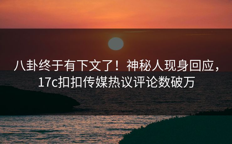 八卦终于有下文了！神秘人现身回应，17c扣扣传媒热议评论数破万