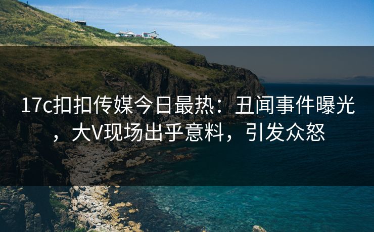 17c扣扣传媒今日最热：丑闻事件曝光，大V现场出乎意料，引发众怒