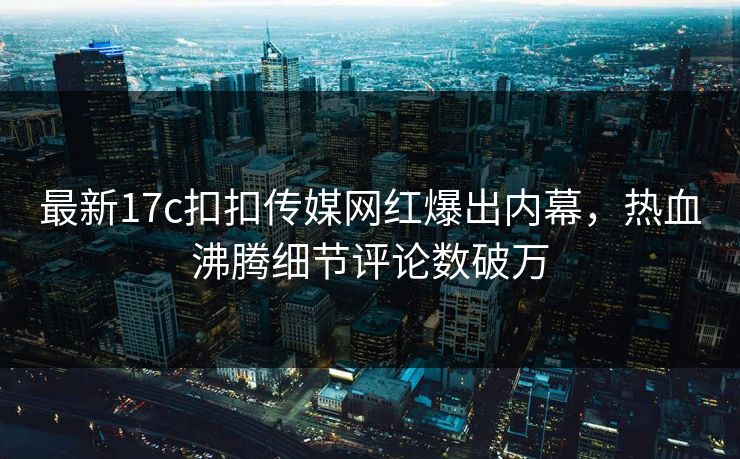 最新17c扣扣传媒网红爆出内幕，热血沸腾细节评论数破万