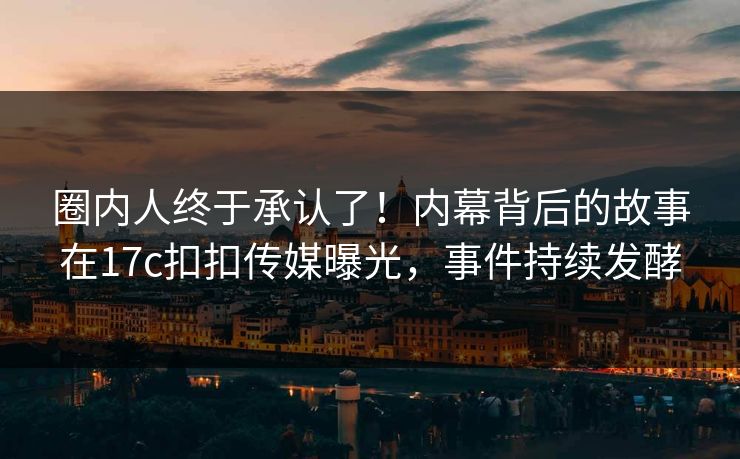 圈内人终于承认了！内幕背后的故事在17c扣扣传媒曝光，事件持续发酵