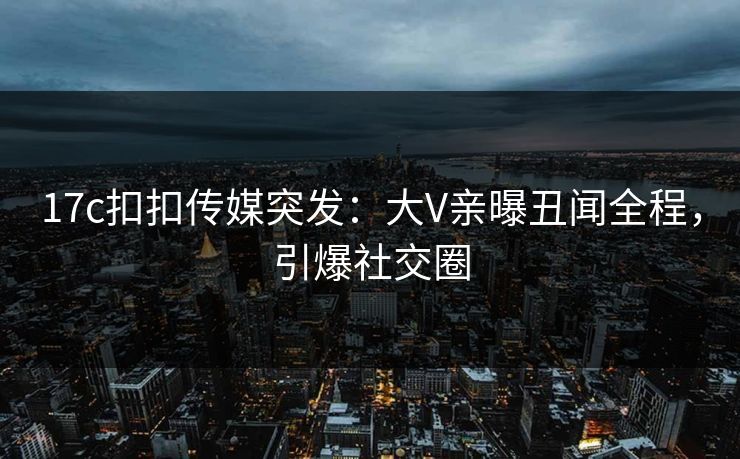 17c扣扣传媒突发：大V亲曝丑闻全程，引爆社交圈