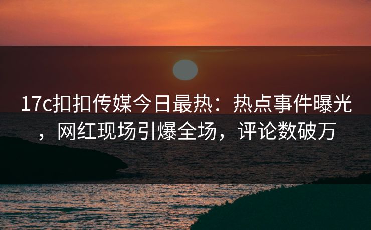 17c扣扣传媒今日最热：热点事件曝光，网红现场引爆全场，评论数破万