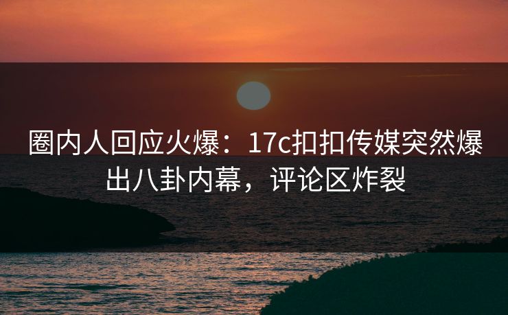 圈内人回应火爆：17c扣扣传媒突然爆出八卦内幕，评论区炸裂