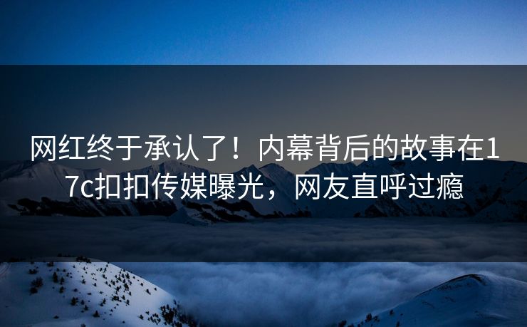 网红终于承认了！内幕背后的故事在17c扣扣传媒曝光，网友直呼过瘾
