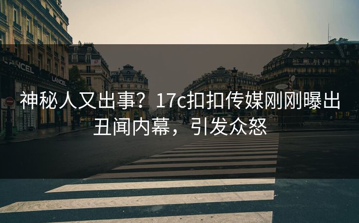 神秘人又出事？17c扣扣传媒刚刚曝出丑闻内幕，引发众怒