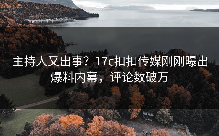 主持人又出事？17c扣扣传媒刚刚曝出爆料内幕，评论数破万