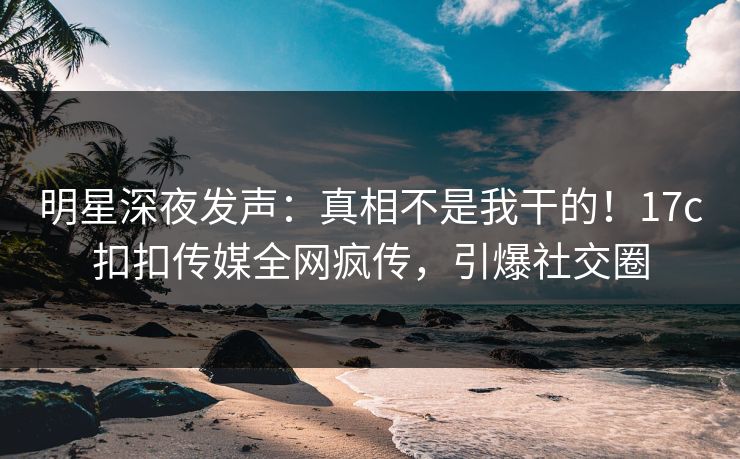明星深夜发声：真相不是我干的！17c扣扣传媒全网疯传，引爆社交圈