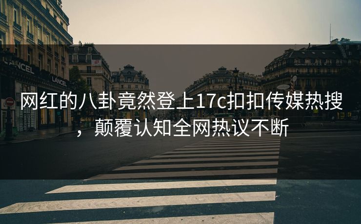 网红的八卦竟然登上17c扣扣传媒热搜，颠覆认知全网热议不断