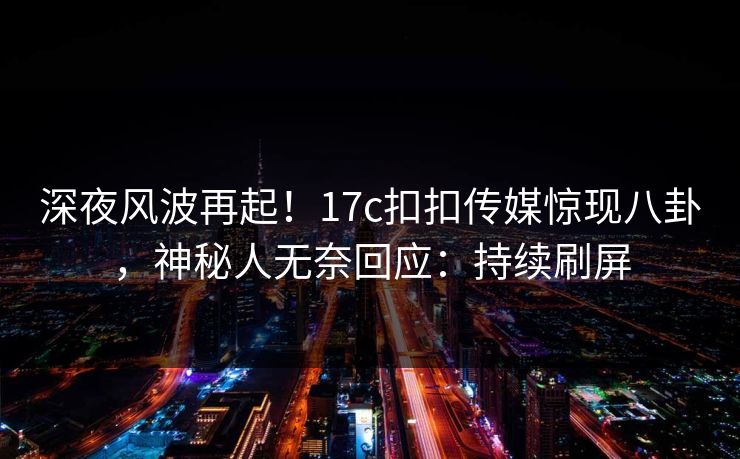 深夜风波再起！17c扣扣传媒惊现八卦，神秘人无奈回应：持续刷屏