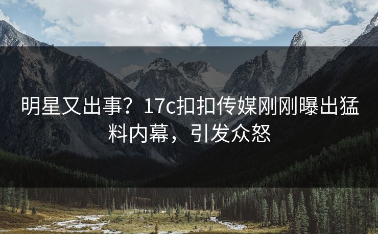 明星又出事？17c扣扣传媒刚刚曝出猛料内幕，引发众怒