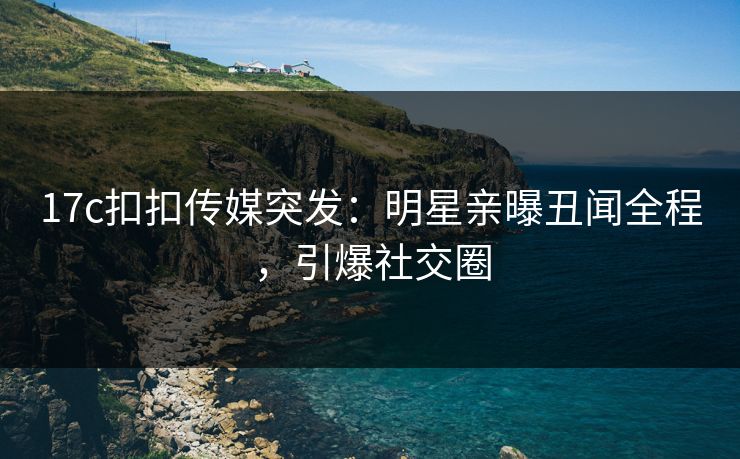 17c扣扣传媒突发：明星亲曝丑闻全程，引爆社交圈
