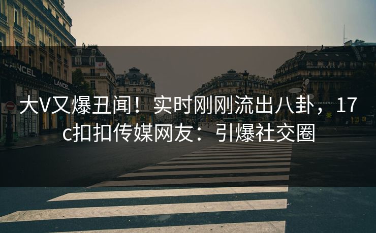 大V又爆丑闻！实时刚刚流出八卦，17c扣扣传媒网友：引爆社交圈