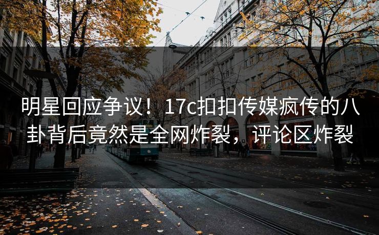 明星回应争议！17c扣扣传媒疯传的八卦背后竟然是全网炸裂，评论区炸裂