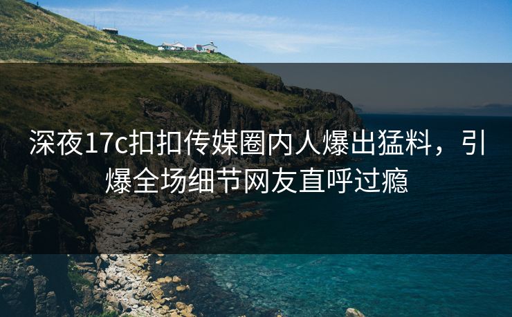 深夜17c扣扣传媒圈内人爆出猛料，引爆全场细节网友直呼过瘾