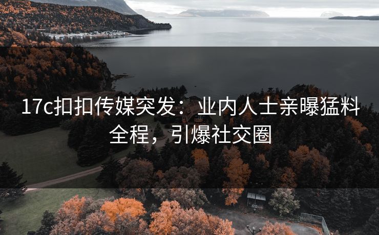 17c扣扣传媒突发：业内人士亲曝猛料全程，引爆社交圈