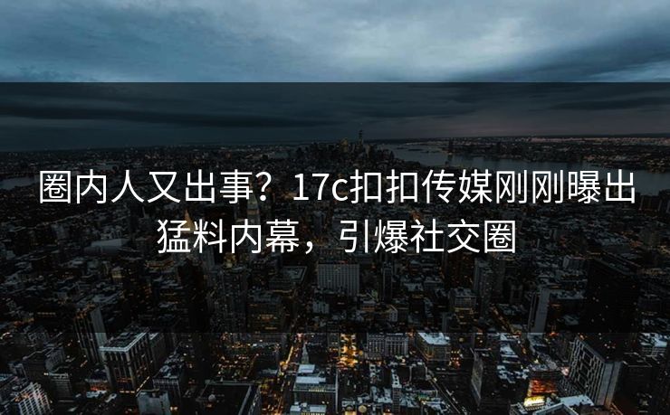 圈内人又出事？17c扣扣传媒刚刚曝出猛料内幕，引爆社交圈