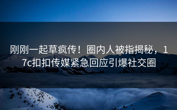 刚刚一起草疯传！圈内人被指揭秘，17c扣扣传媒紧急回应引爆社交圈