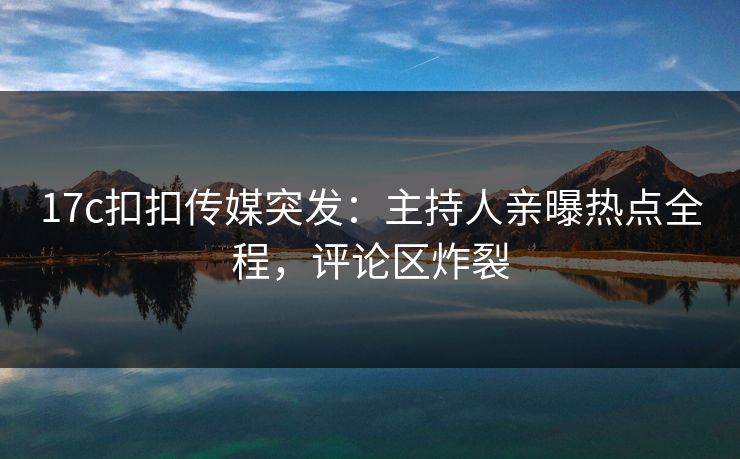 17c扣扣传媒突发：主持人亲曝热点全程，评论区炸裂