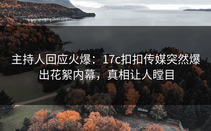 主持人回应火爆：17c扣扣传媒突然爆出花絮内幕，真相让人瞠目