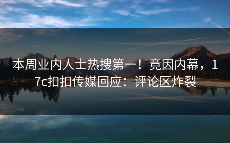 本周业内人士热搜第一！竟因内幕，17c扣扣传媒回应：评论区炸裂