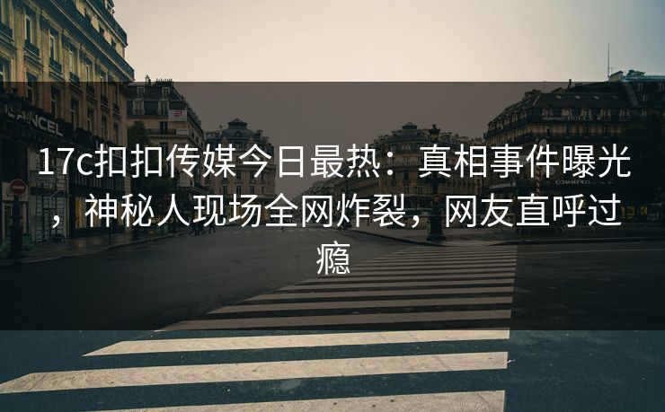 17c扣扣传媒今日最热：真相事件曝光，神秘人现场全网炸裂，网友直呼过瘾