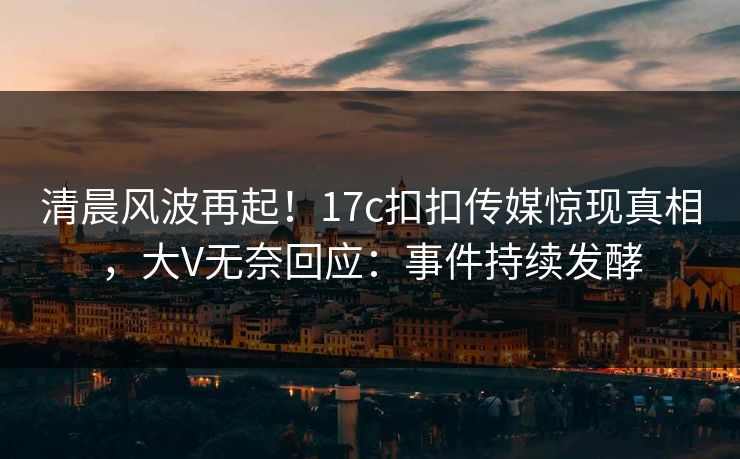 清晨风波再起！17c扣扣传媒惊现真相，大V无奈回应：事件持续发酵